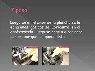 7 paso   Luego en el interior de la plancha se le echa unas  góticas de lubricante  en el arrástratela  luego se pone a girar para comprobar que así queda lista 