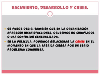 Nacimiento, Desarrollo y Crisis.Se puede decir, también que en la organización aparecen insatisfacciones, objetivos no cumplidos o una confusión generalizada. En la película, podemos relacionar la crisis en el momento en que la fabrica cierra por un serio problema comunista.