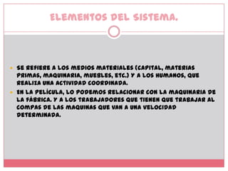 Elementos del Sistema.Se refiere a los medios materiales (capital, materias primas, maquinaria, muebles, etc.) Y a los humanos, que realiza una actividad coordinada.En la película, lo podemos relacionar con la maquinaria de la fábrica. Y a los trabajadores que tienen que trabajar al compas de las maquinas que van a una velocidad determinada. 