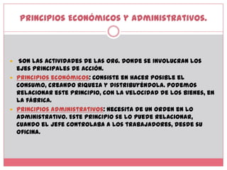 Principios Económicosy Administrativos. Son las actividades de las org. Donde se involucran los ejes principales de acción. Principios económicos: Consiste en hacer posible el consumo, creando riqueza y distribuyéndola. Podemos relacionar este principio, con la velocidad de los bienes, en la fábrica. Principios administrativos: Necesita de un orden en lo administrativo. Este principio se lo puede relacionar, cuando el jefe controlaba a los trabajadores, desde su oficina. 