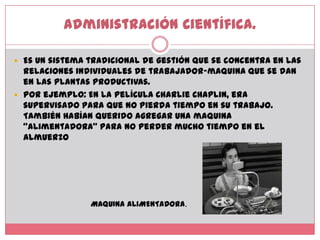 Administración Científica. Es un sistema tradicional de gestión que se concentra en las relaciones individuales de trabajador-maquina que se dan en las plantas productivas. Por ejemplo: En la película Charlie Chaplin, era supervisado para que no pierda tiempo en su trabajo. También habían querido agregar una maquina “alimentadora” para no perder mucho tiempo en el almuerzoMAQUINA ALIMENTADORA.