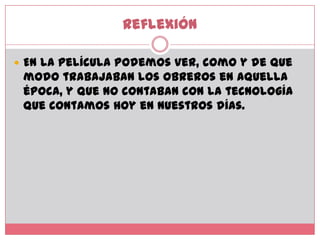 Reflexión En la película podemos ver, como y de que modo trabajaban los obreros en aquella época, y que no contaban con la tecnología que contamos hoy en nuestros días.