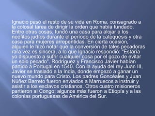 Ignacio pasó el resto de su vida en Roma, consagrado a la colosal tarea de dirigir la orden que había fundado. Entre otras cosas, fundó una casa para alojar a los neófitos judíos durante el período de la catequesis y otra casa para mujeres arrepentidas. En cierta ocasión, alguien le hizo notar que la conversión de tales pecadoras rara vez es sincera, a lo que Ignacio respondió: "Estaría yo dispuesto a sufrir cualquier cosa por el gozo de evitar un solo pecado". Rodríguez y Francisco Javier habían partido a Portugal en 1540. Con la ayuda del rey Juan III, Javier se trasladó a la India, donde empezó a ganar un nuevo mundo para Cristo. Los padres Goncéales y Juan Núñez Barreto fueron enviados a Marruecos a instruir y asistir a los esclavos cristianos. Otros cuatro misioneros partieron al Congo; algunos más fueron a Etiopía y a las colonias portuguesas de América del Sur.