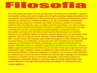 Filosofia Al menos desde que Hegel escribió sus  Lecciones de historia de la filosofía , en general se considera a Descartes como el padre de la filosofía moderna (independientemente de sus aportes a las matemáticas y la física). Este juicio se justifica, principalmente, por su decisión de rechazar las verdades recibidas, p. ej., de la escolástica, combatiendo activamente los prejuicios. Y también, por haber centrado su estudio en el propio problema del conocimiento, como un rodeo necesario para llegar a ver claro en otros temas de mayor importancia intrínseca (la moral, la medicina y la mecánica). En esta prioridad que concede a los problemas epistemológicos, lo seguirán todos sus principales sucesores. Por otro lado, los principales filósofos que lo sucedieron estudiaron con profundo interés sus teorías, sea para desarrollar sus resultados o para objetarlo. Este es el caso de Pascal, Spinoza, Leibniz, Malebranche, Locke, Hume y Kant, cuando menos. Sin embargo, esta manera de juzgarlo no debe impedirnos valorar el conocimiento y los estrechos vínculos que este autor mantiene con los filósofos clásicos, principalmente con Platón y Aristóteles, pero también Sexto Empírico y Cicerón. Descartes aspira a « establecer algo firme y durable en las ciencias ». Con ese objeto, según la parte tercera del  Discurso , por un lado él cree que en general conviene proponerse metas realistas y actuar resueltamente, pero prevé que en lo cotidiano, así sea provisionalmente, tendrá que adaptarse a su entorno, sin lo cual su vida se llenará de conflictos que lo privarán de las condiciones mínimas para investigar. Por otra parte, compara su situación a la de un caminante extraviado, y así concluye que en la investigación, libremente elegida, le conviene seguir un rumbo determinado. Esto implica atenerse a una regla relativamente fija (un método), sin abandonarla « por razones débiles »...   