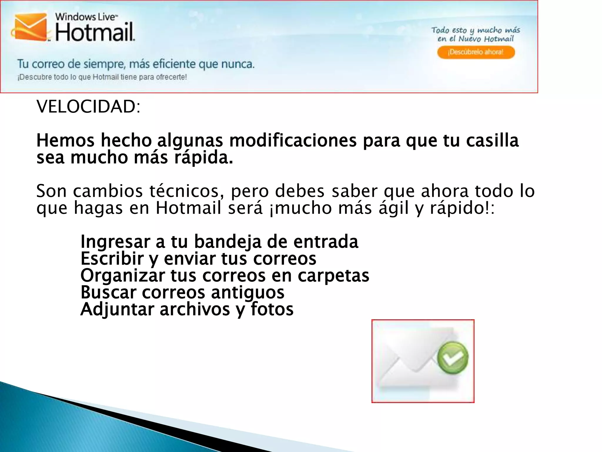 VELOCIDAD:Hemos hecho algunas modificaciones para que tu casilla sea mucho más rápida.Son cambios técnicos, pero debes saber que ahora todo lo que hagas en Hotmail será ¡mucho más ágil y rápido!:        Ingresar a tu bandeja de entrada        Escribir y enviar tus correos        Organizar tus correos en carpetas        Buscar correos antiguos        Adjuntar archivos y fotos