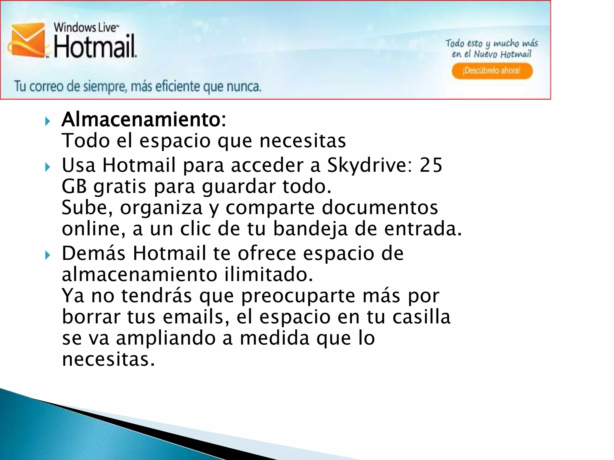 Almacenamiento:                                                                                                                                          Todo el espacio que necesitasUsa Hotmail para acceder a Skydrive: 25 GB gratis para guardar todo.Sube, organiza y comparte documentos online, a un clic de tu bandeja de entrada. Demás Hotmail te ofrece espacio de almacenamiento ilimitado.Ya no tendrás que preocuparte más por borrar tus emails, el espacio en tu casilla se va ampliando a medida que lo necesitas.