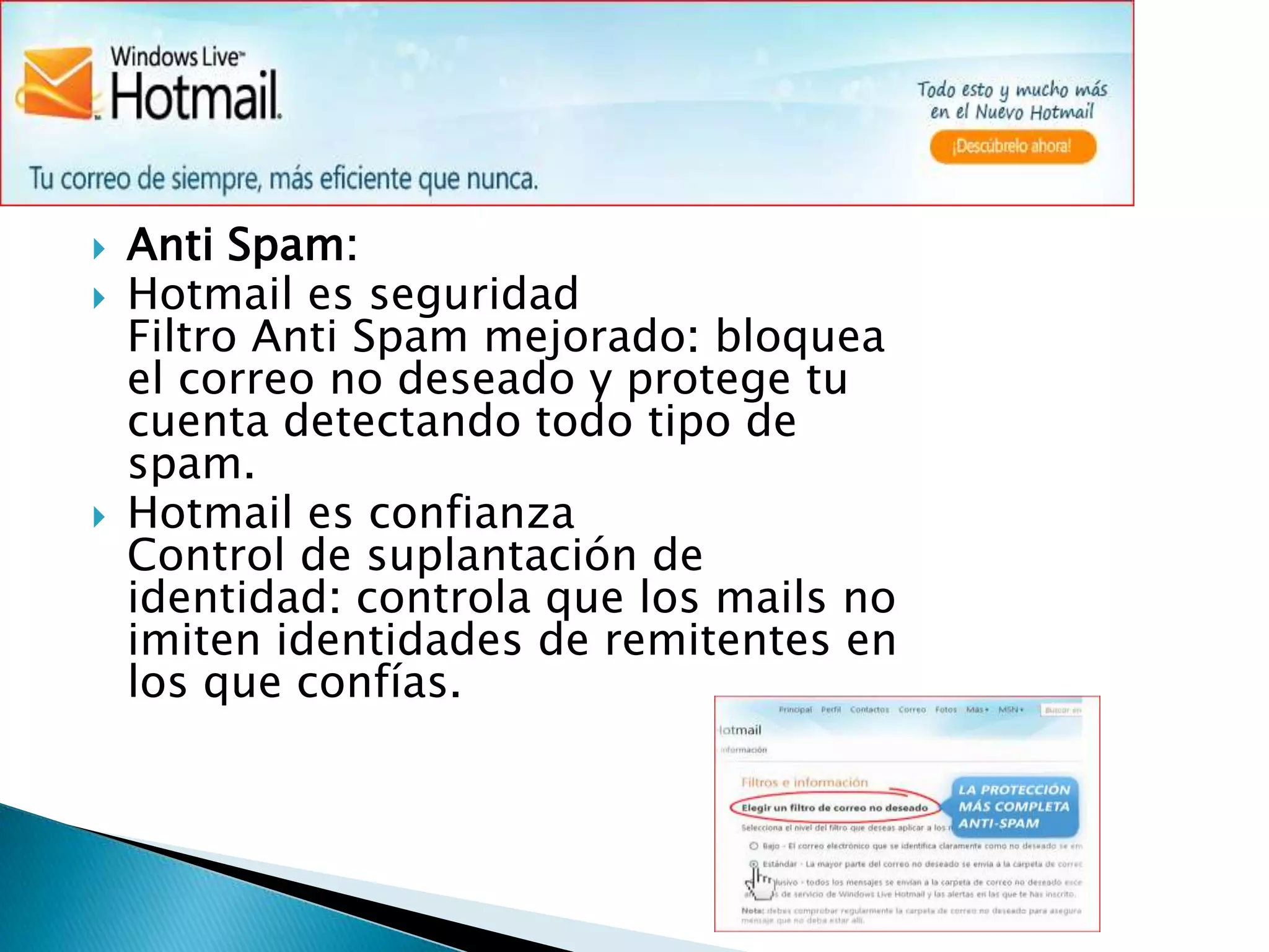 Anti Spam:Hotmail es seguridad                                                                                                                                   Filtro Anti Spam mejorado: bloquea el correo no deseado y protege tu cuenta detectando todo tipo de spam.Hotmail es confianzaControl de suplantación de identidad: controla que los mails no imiten identidades de remitentes en los que confías.