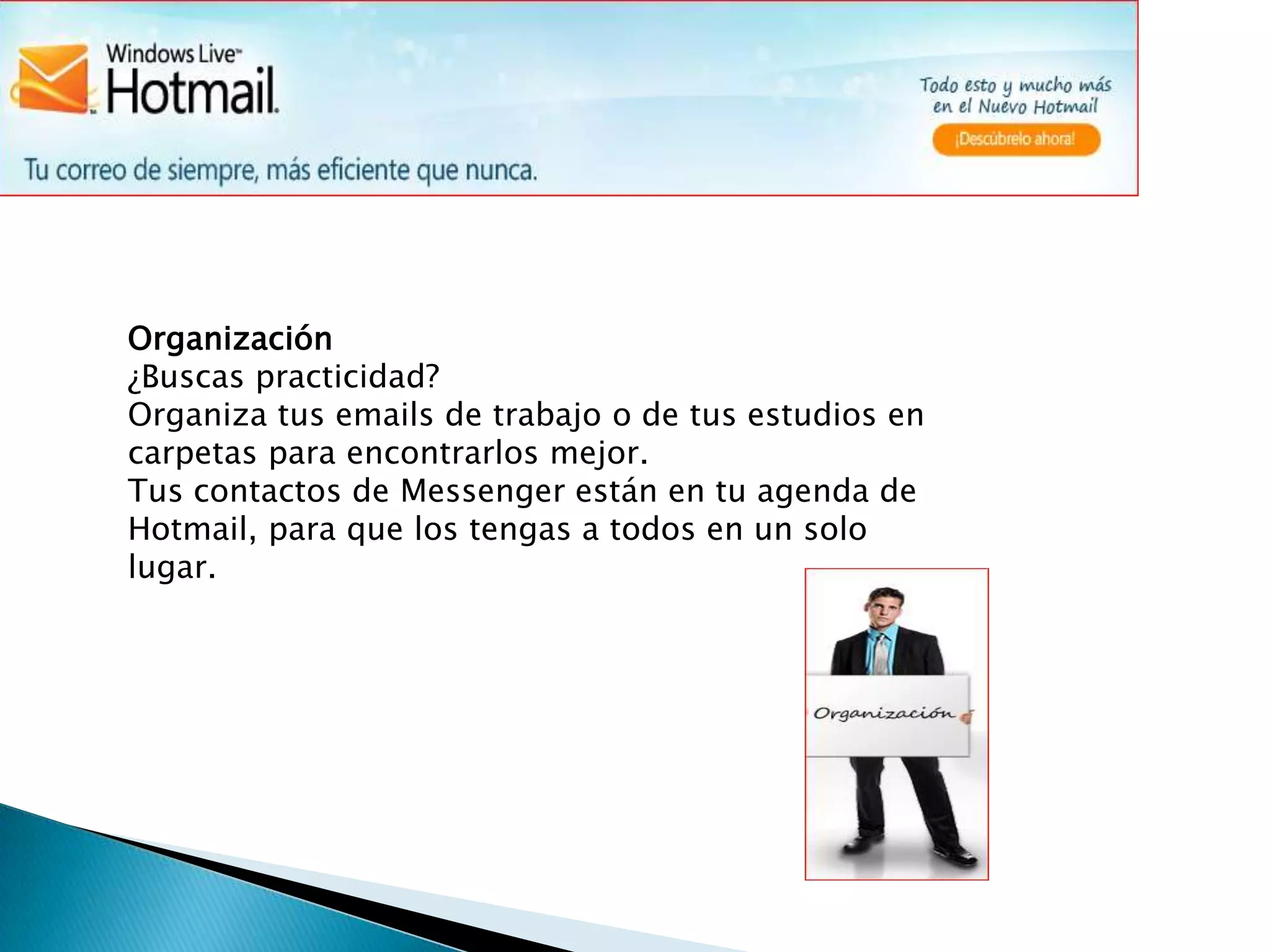 Organización¿Buscas practicidad?Organiza tus emails de trabajo o de tus estudios en carpetas para encontrarlos mejor. Tus contactos de Messenger están en tu agenda de Hotmail, para que los tengas a todos en un solo lugar.