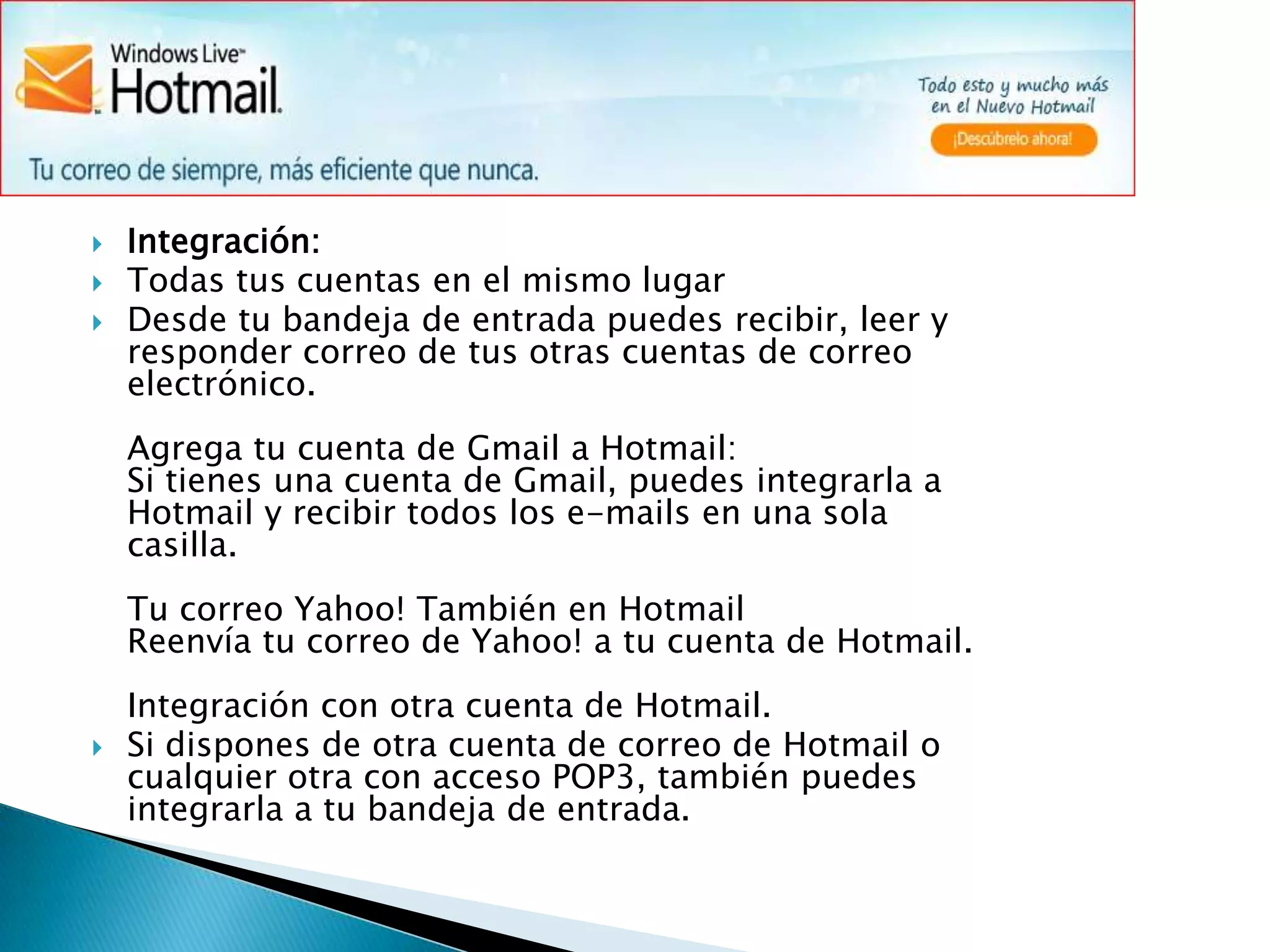 Integración:Todas tus cuentas en el mismo lugarDesde tu bandeja de entrada puedes recibir, leer y responder correo de tus otras cuentas de correo electrónico.Agrega tu cuenta de Gmail a Hotmail:Si tienes una cuenta de Gmail, puedes integrarla a Hotmail y recibir todos los e-mails en una sola casilla.Tu correo Yahoo! También en HotmailReenvía tu correo de Yahoo! a tu cuenta de Hotmail.Integración con otra cuenta de Hotmail.Si dispones de otra cuenta de correo de Hotmail o cualquier otra con acceso POP3, también puedes integrarla a tu bandeja de entrada.