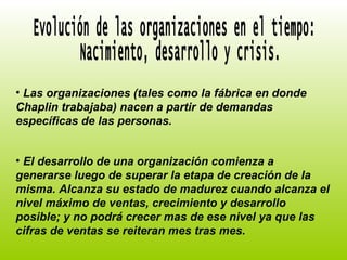 Evolución de las organizaciones en el tiempo: Nacimiento, desarrollo y crisis. Las organizaciones (tales como la fábrica en donde Chaplin trabajaba) nacen a partir de demandas específicas de las personas. El desarrollo de una organización comienza a generarse luego de superar la etapa de creación de la misma. Alcanza su estado de madurez cuando alcanza el nivel máximo de ventas, crecimiento y desarrollo posible; y no podrá crecer mas de ese nivel ya que las cifras de ventas se reiteran mes tras mes. 