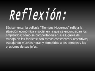 Reflexión: Básicamente, la película “Tiempos Modernos” refleja la situación económica y social en la que se encontraban los empleados; cómo se comportaban en sus lugares de trabajo en las fábricas: con tareas constantes y repetitivas, trabajando muchas horas y sometidos a los tiempos y las presiones de sus jefes. 