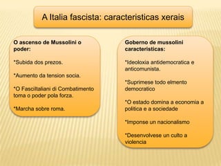 A Italia fascista: caracteristicasxeraisO ascenso de Mussolini o poder:*Subida dos prezos.*Aumento da tension socia.*O FasciItaliani di Combatimento toma o poder polaforza.*Marcha sobre roma.Goberno de mussolinicaracteristicas:*Ideoloxiaantidemocratica e anticomunista.*Suprimese todo elmentodemocratico*O estado domina a economia a politica e a sociedade*Imponse un nacionalismo*Desenvolvese un culto a violencia