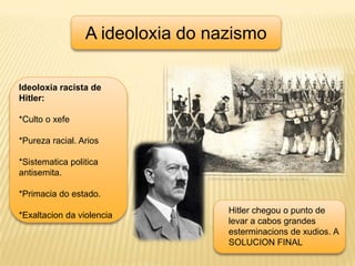 A ideoloxia do nazismoIdeoloxia racista de Hitler:*Culto o xefe*Pureza racial. Arios*Sistematicapolitica antisemita.*Primacia do estado.*Exaltacion da violenciaHitler chegou o punto de levar a cabos grandes esterminacions de xudios. A SOLUCION FINAL