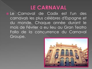 LE CARNAVAL Le Carnaval de Cadix est l'un des carnavals les plus célèbres d'Espagne et du monde. Chaque année durant le mois de Février a eu lieu au Gran Teatro Falla de la concurrence du Carnaval Groupe.