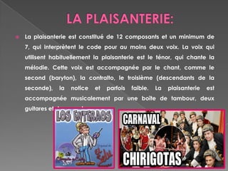 LA PLAISANTERIE: La plaisanterie est constitué de 12 composants et un minimum de 7, qui interprètent le codepour au moinsdeuxvoix. La voix qui utilisenthabituellement la plaisanterie est le ténor, qui chante la mélodie. Cettevoix est accompagnée par le chant, comme le second (baryton), la contralto, le troisième (descendants de la seconde), la notice et parfoisfaible. La plaisanterie est accompagnéemusicalement par une boîte de tambour, deux guitares et des gourdes. 