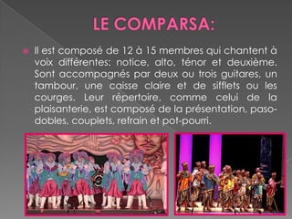 LE COMPARSA:Il est composé de 12 à 15 membres qui chantent à voixdifférentes: notice, alto, ténor et deuxième. Sontaccompagnés par deuxoutrois guitares, un tambour, une caisseclaire et de siffletsou les courges. Leurrépertoire, commecelui de la plaisanterie, est composé de la présentation, paso-dobles, couplets, refrain et pot-pourri.