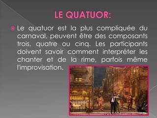 LE QUATUOR:Le quatuorest la plus compliquée du carnaval, peuventêtre des composants trois, quatreoucinq. Les participantsdoivent savoir commentinterpréter les chanter et de la rime, parfoismêmel'improvisation.