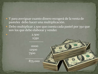 Y para averiguar cuanto dinero recogerá de la venta de pasteles  debo hacer una multiplicación.Debo multiplicar 2.500 que cuesta cada pastel por 350 que son los que debe elaborar y vender.                           2.500                             x350                         ------------                               0000                             12500                            7500                        ___________                            875.000