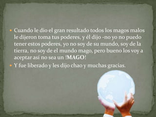Cuando le dio el gran resultado todos los magos malos le dijeron toma tus poderes, y él dijo -no yo no puedo tener estos poderes, yo no soy de su mundo, soy de la tierra, no soy de el mundo mago, pero bueno los voy a aceptar así no sea un !MAGO! Y fue liberado y les dijo chao y muchas gracias.