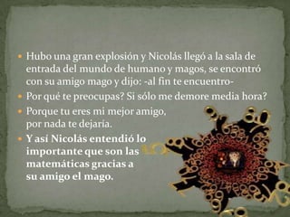 Hubo una gran explosión y Nicolás llegó a la sala de entrada del mundo de humano y magos, se encontró con su amigo mago y dijo: -al fin te encuentro-Por qué te preocupas? Si sólo me demore media hora? Porque tu eres mi mejor amigo, por nada te dejaría.Y así Nicolás entendió lo importante que son las matemáticas gracias a su amigo el mago.