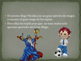 De pronto llego Nicolás con un gran ejercito de magos a rescatar al gran mago de los espías.Pero ellos les explicaron que  no eran malos solo querían aprender del Gran Mago.
