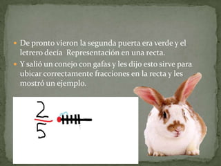 De pronto vieron la segunda puerta era verde y el letrero decía  Representación en una recta.Y salió un conejo con gafas y les dijo esto sirve para ubicar correctamente fracciones en la recta y les mostró un ejemplo.