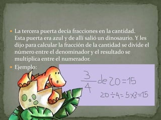 La tercera puerta decía fracciones en la cantidad.Esta puerta era azul y de allí salió un dinosaurio. Y les dijo para calcular la fracción de la cantidad se divide el número entre el denominador y el resultado se multiplica entre el numerador.Ejemplo: 