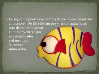 La siguiente puerta era naranja decía «números mixtos a fracción». De allí salió un pez y les dijo para hacer esto deben multiplicar el número entero por el denominador y el resultado se suma al numerador.