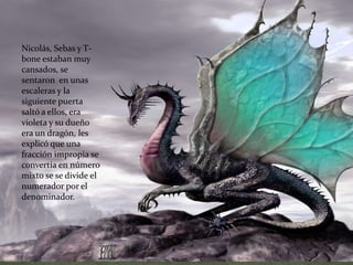 Nicolás, Sebas y T-bone estaban muy cansados, se sentaron  en unas escaleras y la siguiente puerta saltó a ellos, era violeta y su dueño era un dragón, les explicó que una fracción impropia se convertía en número mixto se se divide el numerador por el denominador.