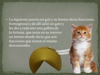 La siguiente puerta era gris y su letrero decía fracciones homogéneas y de allí salió un gato y les dio a cada uno una galleta de la fortuna, que tenía en su interior un letrero donde decía que son fracciones que tienen el mismo denominador.