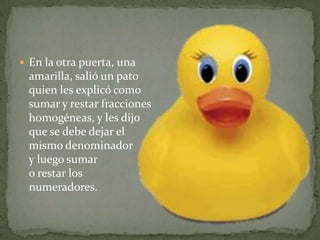 En la otra puerta, una amarilla, salió un pato quien les explicó como sumar y restar fracciones homogéneas, y les dijo que se debe dejar el mismo denominador y luego sumar o restar los numeradores.