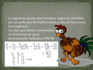 La siguiente puerta una enorme y negra era atendida por un pollo que les explico suma y resta de fracciones heterogéneas.Les dijo que debían convertirlos en fracciones de igual denominador hallando el MCM.