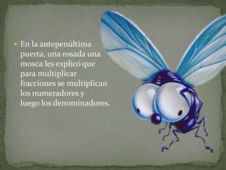 En la antepenúltima puerta, una rosada una mosca les explicó que para multiplicar fracciones se multiplican los numeradores y luego los denominadores.