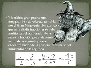 Y la última gran puerta una muy grande y dorada era atendida por el Gran Mago quien les explicó que para divdir fracciones se debe multiplicar el numerador de la primera fracción por el denomi-nador de la segunda y luegoel denominador de la primera fracción por el numerador de la segunda.