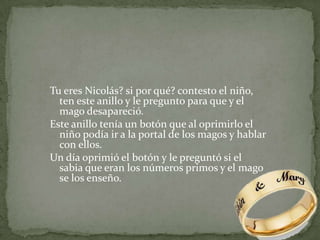Tu eres Nicolás? si por qué? contesto el niño, ten este anillo y le pregunto para que y el mago desapareció.Este anillo tenía un botón que al oprimirlo el niño podía ir a la portal de los magos y hablar con ellos.Un día oprimió el botón y le preguntó si el sabia que eran los números primos y el mago se los enseño.