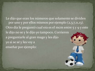 Le dijo que eran los números que solamente se dividen por uno y por ellos mismos por ejemplo (2,3,7,11,13).Otro día le preguntó cual era es el mcm entre 5 y 9 y este le dijo no se y le dijo yo tampoco. Corrieron a preguntarle al gran mago y les dijo yo si se sé y les voy a enseñar por ejemplo: