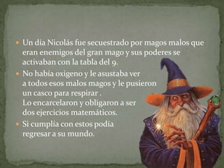 Un día Nicolás fue secuestrado por magos malos que eran enemigos del gran mago y sus poderes se activaban con la tabla del 9. No había oxigeno y le asustaba ver a todos esos malos magos y le pusieron un casco para respirar . Lo encarcelaron y obligaron a ser dos ejercicios matemáticos.Si cumplía con estos podía regresar a su mundo.