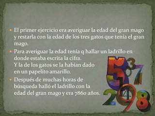 El primer ejercicio era averiguar la edad del gran mago y restarla con la edad de los tres gatos que tenía el gran mago.Para averiguar la edad tenía q hallar un ladrillo en donde estaba escrita la cifra. Y la de los gatos se la habían dado en un papelito amarillo.Después de muchas horas de búsqueda halló el ladrillo con la edad del gran mago y era 7860 años.