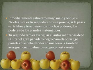 Inmediatamente salió otro mago malo y le dijo –Nicolás esta es tu segunda y última prueba, si la pasas serás libre y te activaremos muchos poderes, los poderes de los grandes matemáticos.Tu segundo reto es averiguar cuantas manzanas debe utilizar el gran panadero negro para elaborar 350 pasteles que debe vender en una feria. Y también averiguar cuanto dinero recoge con esta venta.