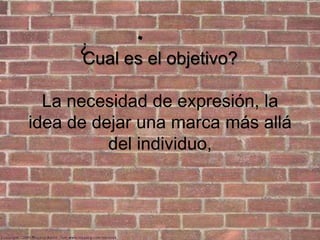 Cual es el objetivo?La necesidad de expresión, la idea de dejar una marca más allá del individuo, ?