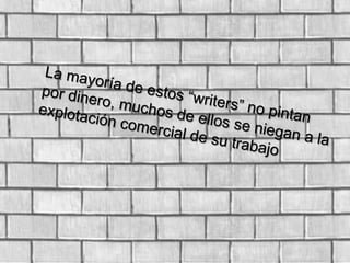 La mayoría de estos “writers” no pintan por dinero, muchos de ellos se niegan a la explotación comercial de su trabajo