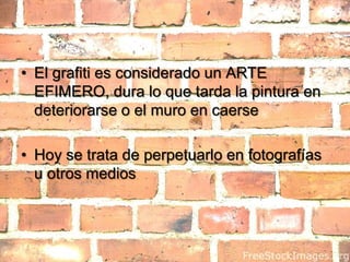 El grafiti es considerado un ARTE EFIMERO, dura lo que tarda la pintura en deteriorarse o el muro en caerseHoy se trata de perpetuarlo en fotografías u otros medios