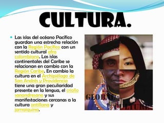 CULTURA.Las islas del océano Pacífico guardan una estrecha relación con la Región Pacífico con un sentido cultural afro colombiano. Las islas continentales del Caribe se relacionan en cambio con la Región Caribe. En cambio la cultura en el Archipiélago de San Andrés y Providencia tiene una gran peculiaridad presente en la lengua, el criollo sanandresano y sus manifestaciones cercanas a la cultura antillana y jamaiquina.