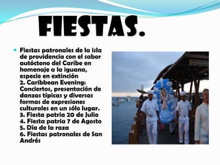 FIESTAS.Fiestas patronales de la isla de providencia con el sabor autóctono del Caribe en homenaje a la iguana, especie en extinción 2. Caribbean Evening: Conciertos, presentación de danzas típicas y diversas formas de expresiones culturales en un sólo lugar. 3. Fiesta patria 20 de Julio 4. Fiesta patria 7 de Agosto 5. Día de la raza 6. Fiestas patronales de San Andrés 