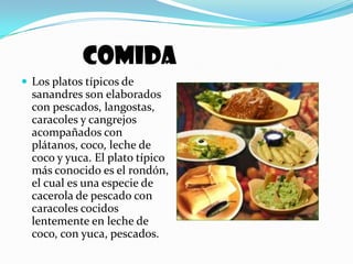 COMIDALos platos típicos de sanandres son elaborados con pescados, langostas, caracoles y cangrejos acompañados con plátanos, coco, leche de coco y yuca. El plato típico más conocido es el rondón, el cual es una especie de cacerola de pescado con caracoles cocidos lentemente en leche de coco, con yuca, pescados. 