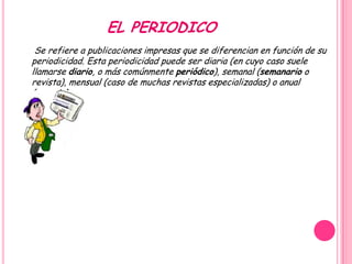 EL PERIODICO
 Se refiere a publicaciones impresas que se diferencian en función de su
periodicidad. Esta periodicidad puede ser diaria (en cuyo caso suele
llamarse diario, o más comúnmente periódico), semanal (semanario o
revista), mensual (caso de muchas revistas especializadas) o anual
(anuario).
 