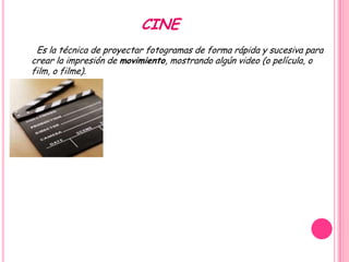CINE
 Es la técnica de proyectar fotogramas de forma rápida y sucesiva para
crear la impresión de movimiento, mostrando algún video (o película, o
film, o filme).
 