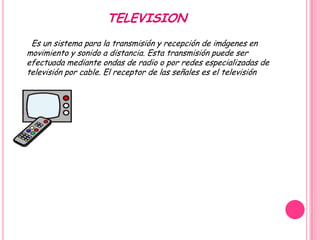TELEVISION
 Es un sistema para la transmisión y recepción de imágenes en
movimiento y sonido a distancia. Esta transmisión puede ser
efectuada mediante ondas de radio o por redes especializadas de
televisión por cable. El receptor de las señales es el televisión
 