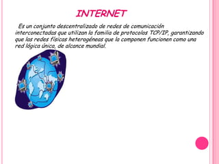 INTERNET
  Es un conjunto descentralizado de redes de comunicación
interconectadas que utilizan la familia de protocolos TCP/IP, garantizando
que las redes físicas heterogéneas que la componen funcionen como una
red lógica única, de alcance mundial.
 