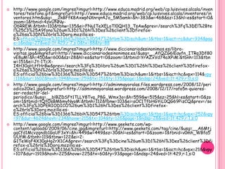    http://www.google.com/imgres?imgurl=http://www.educa.madrid.org/web/cp.luisvives.alcala/inven
    tores/telefono.gif&imgrefurl=http://www.educa.madrid.org/web/cp.luisvives.alcala/inventores/in
    ventores.htm&usg=__2kBFfK8AxwpNXnrqn4Jo_5M5amk=&h=383&w=468&sz=13&hl=es&start=0&
    zoom=1&tbnid=4zxUNNy-
    O6RREM:&tbnh=110&tbnw=135&ei=FNu1TeXELoTl0QH13_TsAw&prev=/search%3Fq%3DEl%2Bte
    l%25C3%25A9fono%26um%3D1%26hl%3Des%26client%3Dfirefox-
    a%26sa%3DN%26rls%3Dorg.mozilla:es-
    ES:official%26biw%3D1366%26bih%3D547%26tbm%3Disch&um=1&itbs=1&iact=rc&dur=934&pag
    e=1&ndsp=27&ved=1t:429,r:7,s:0&tx=88&ty=88
   http://www.google.com/imgres?imgurl=http://www.diccionariodesinonimos.es/libro-
    visitas.jpg&imgrefurl=http://www.diccionariodesinonimos.es/&usg=__AfQZG6lEayfn_ITRq3Df80
    vE8uM=&h=450&w=600&sz=28&hl=es&start=0&zoom=1&tbnid=YrAZxVd74oXPiM:&tbnh=113&tbn
    w=151&ei=Jt-1TcX-
    I4H30gHjtfHrBw&prev=/search%3Fq%3Dlibro%26um%3D1%26hl%3Des%26client%3Dfirefox-
    a%26sa%3DN%26rls%3Dorg.mozilla:es-
    ES:official%26biw%3D1366%26bih%3D547%26tbm%3Disch&um=1&itbs=1&iact=hc&vpx=114&vpy
    =118&dur=1602&hovh=194&hovw=259&tx=151&ty=135&page=1&ndsp=24&ved=1t:429,r:0,s:0
   http://www.google.com/imgres?imgurl=http://adminmayoralas.files.wordpress.com/2008/12/peri
    odico20le1.jpg&imgrefurl=http://adminmayoralas.wordpress.com/2008/12/17/rafo5n-quieres-
    ser-redactor-del-
    periodico/&usg=__blBZDSFt1TLLY8Tvq_P8G_Wmx3o=&h=559&w=515&sz=25&hl=es&start=0&zo
    om=1&tbnid=tQtOsBM6myNyoM:&tbnh=112&tbnw=103&ei=aOC1TfbHGYiL0QG69PizCQ&prev=/se
    arch%3Fq%3DPERIODICO%26um%3D1%26hl%3Des%26client%3Dfirefox-
    a%26rls%3Dorg.mozilla:es-
    ES:official%26biw%3D1366%26bih%3D547%26tbm%3Disch&um=1&itbs=1&iact=hc&vpx=252&vpy
    =97&dur=4624&hovh=234&hovw=215&tx=104&ty=126&page=1&ndsp=28&ved=1t:429,r:1,s:0
   http://www.google.com/imgres?imgurl=http://www.geekets.com/wp-
    content/uploads/2009/06/cine.jpg&imgrefurl=http://www.geekets.com/tag/cine/&usg=__A6Mtj
    gqCfd1Mcvzqndb1GaUF3xY=&h=449&w=449&sz=30&hl=es&start=0&zoom=1&tbnid=v0mh_WBfa5
    UUfM:&tbnh=119&tbnw=122&ei=2-
    G1TeWoF4X30gHq2rX1CA&prev=/search%3Fq%3Dcine%26um%3D1%26hl%3Des%26client%3Dfi
    refox-a%26rls%3Dorg.mozilla:es-
    ES:official%26biw%3D1366%26bih%3D547%26tbm%3Disch&um=1&itbs=1&iact=hc&vpx=216&vpy
    =107&dur=1919&hovh=225&hovw=225&tx=60&ty=93&page=1&ndsp=24&ved=1t:429,r:1,s:0
 